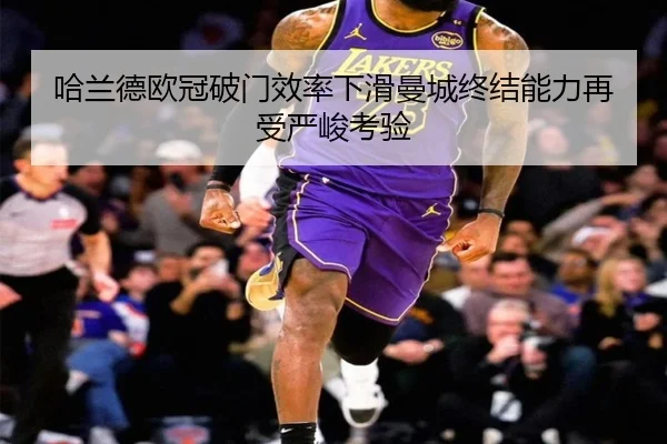 哈兰德欧冠破门效率下滑曼城终结能力再受严峻考验